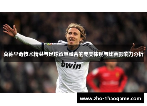 莫德里奇技术精湛与足球智慧融合的完美体现与比赛影响力分析