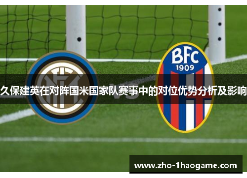 久保建英在对阵国米国家队赛事中的对位优势分析及影响 久保建英在对阵国米国家队赛事中的对位优势分析及影响