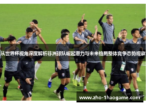 从世界杯视角深度解析非洲球队崛起潜力与未来格局整体竞争态势观察 从世界杯视角深度解析非洲球队崛起潜力与未来格局整体竞争态势观察