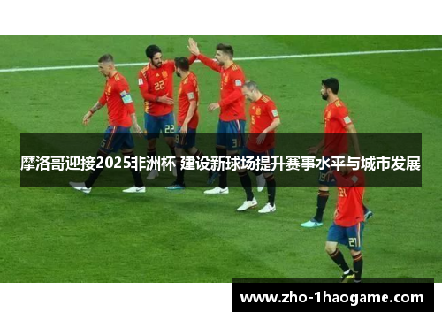 摩洛哥迎接2025非洲杯 建设新球场提升赛事水平与城市发展 摩洛哥迎接2025非洲杯 建设新球场提升赛事水平与城市发展