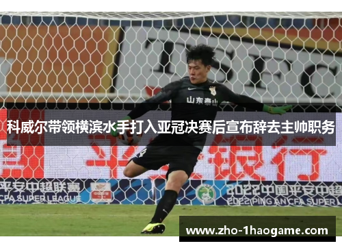 科威尔带领横滨水手打入亚冠决赛后宣布辞去主帅职务 科威尔带领横滨水手打入亚冠决赛后宣布辞去主帅职务