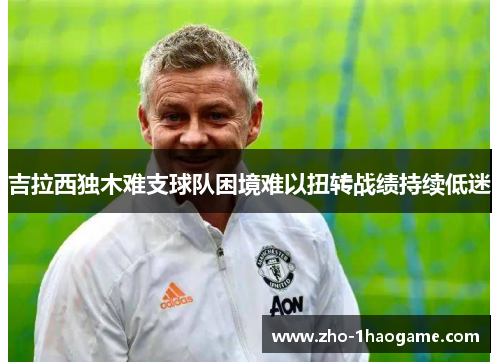 吉拉西独木难支球队困境难以扭转战绩持续低迷 吉拉西独木难支球队困境难以扭转战绩持续低迷