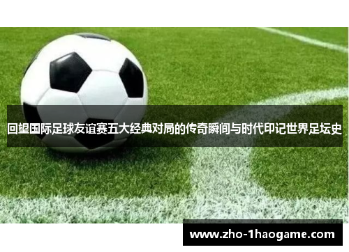 回望国际足球友谊赛五大经典对局的传奇瞬间与时代印记世界足坛史 回望国际足球友谊赛五大经典对局的传奇瞬间与时代印记世界足坛史