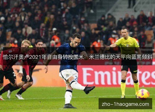 恰尔汗奥卢2021年自由身转投国米:米兰德比的天平向蓝黑倾斜 恰尔汗奥卢2021年自由身转投国米:米兰德比的天平向蓝黑倾斜